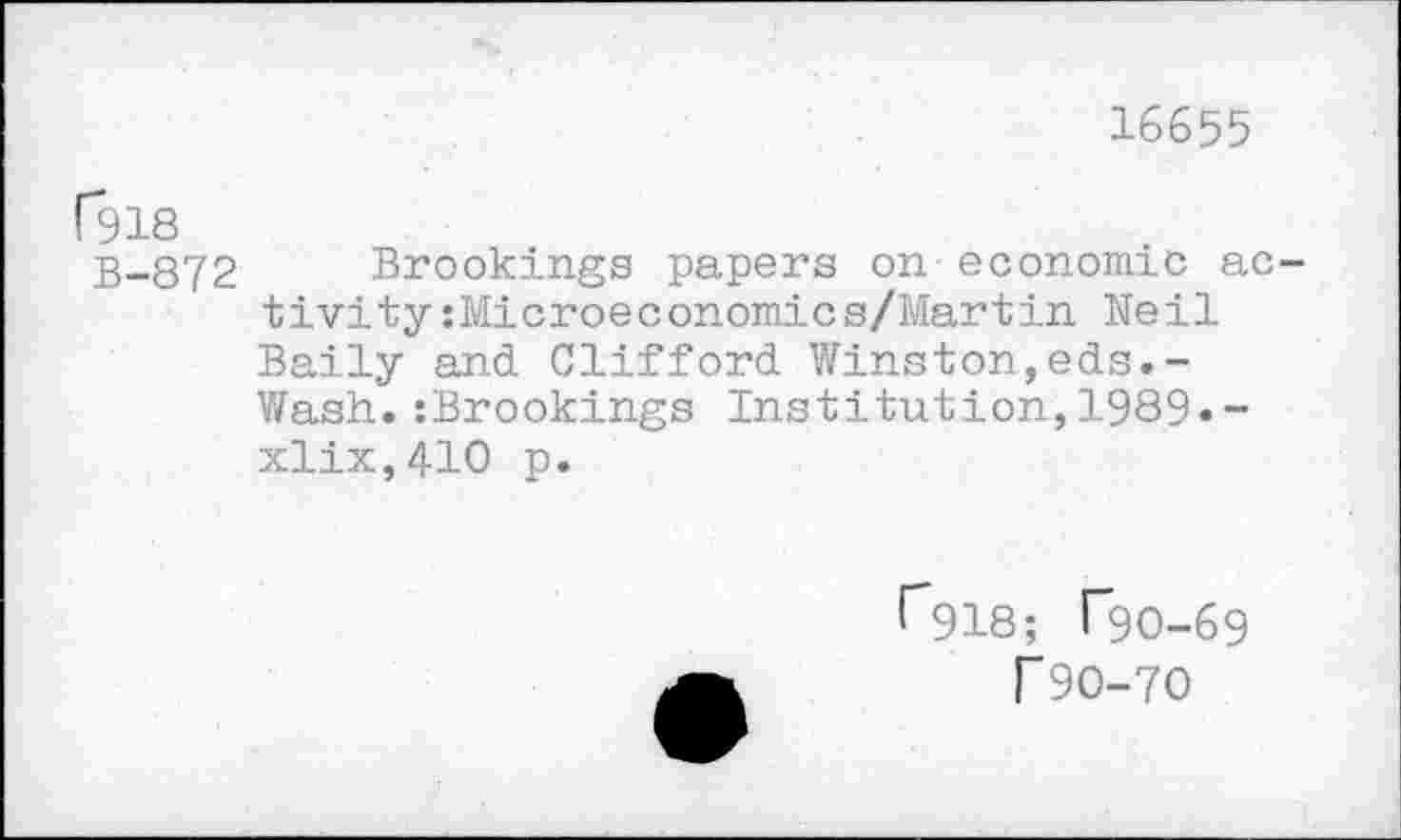 ﻿16655
ßlS
B-872 Brookings papers on economic activity :Microeconomics/Martin Heil Baily and Clifford Winston,eds.-Wash.:Brookings Institution,1989.-xlix,410 p.
r*918; Tgo-69 r90-70